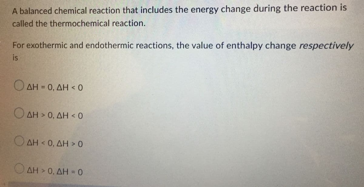 A balanced chemical reaction that includes the energy change during the reaction is
called the thermochemical reaction.
For exothermic and endothermic reactions, the value of enthalpy change respectively
is
Ο ΔΗ = 0, ΔΗ < 0
Ο ΔΗ > 0, ΔΗ < 0
Ο
ΔΗ < 0, ΔΗ > 0
Ο ΔΗ > 0, ΔΗ = 0