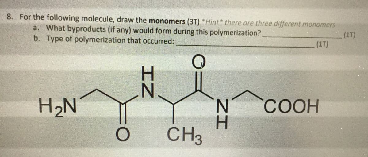 8. For the following molecule, draw the monomers (3T) *Hint* there are three different monomers
a. What byproducts (if any) would form during this polymerization?
b. Type of polymerization that occurred:
(1T)
(1T)
N.
H2N
СООН
N.
H.
CH3
ZI
