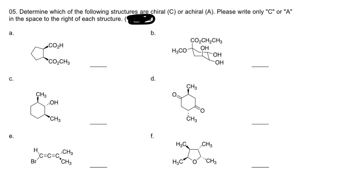 05. Determine which of the following structures are chiral (C) or achiral (A). Please write only "C" or "A"
in the space to the right of each structure.
b.
а.
CO2CH2CH3
CO2H
OH
H3CO
HO.
HO.
CO2CH3
d.
С.
CH3
CH3
HO
CH3
*CH3
f.
е.
H3C
„CH3
H.
CH3
C=C
CH3
H3C
"CH3
Br
|
