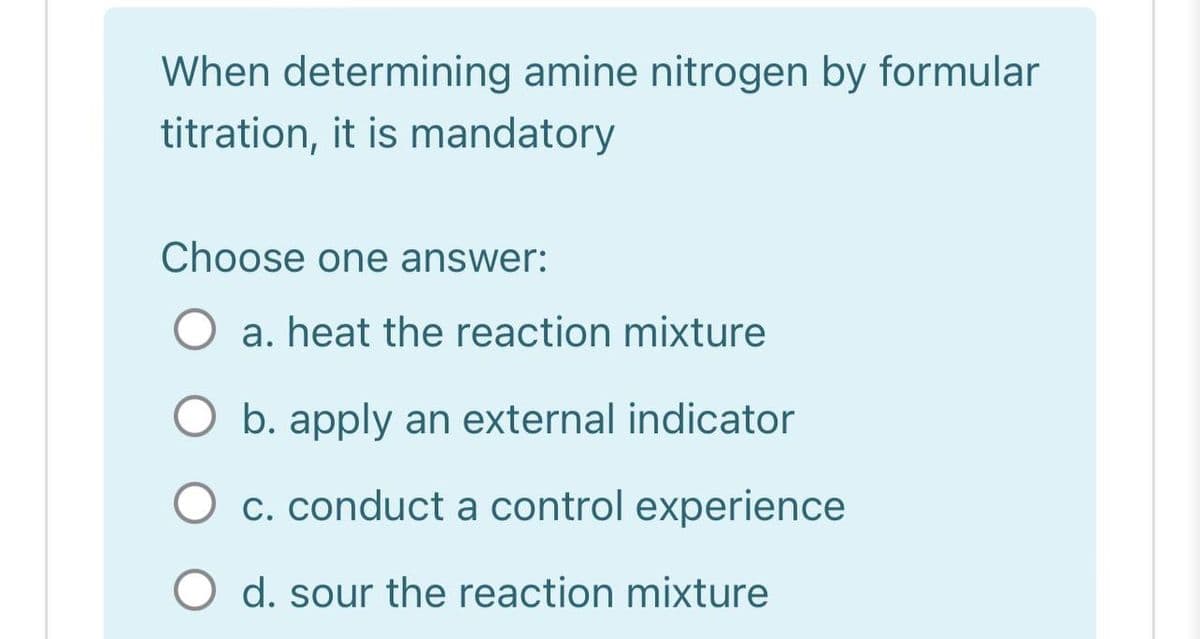 When determining amine nitrogen by formular
titration, it is mandatory
Choose one answer:
a. heat the reaction mixture
O b. apply an external indicator
c. conduct a control experience
d. sour the reaction mixture
