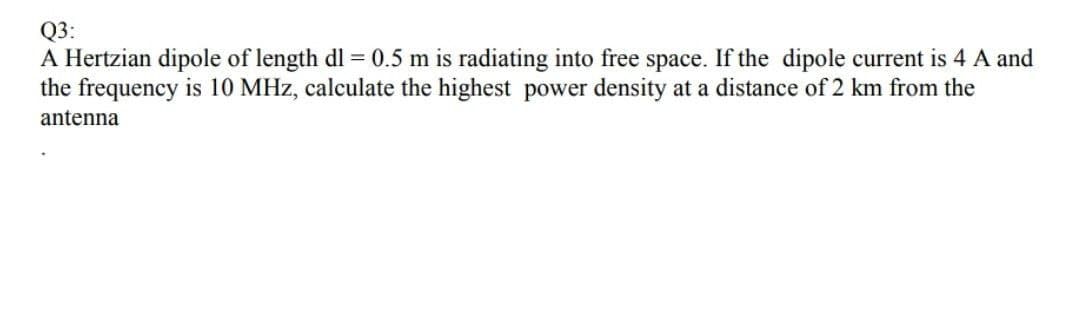 Q3:
A Hertzian dipole of length dl = 0.5 m is radiating into free space. If the dipole current is 4 A and
the frequency is 10 MHz, calculate the highest power density at a distance of 2 km from the
antenna