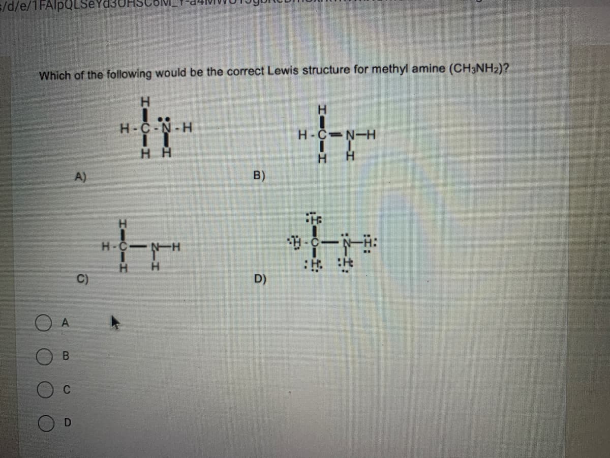 =/d/e/1FAIPQLSE
Which of the following would be the correct Lewis structure for methyl amine (CH3NH2)?
H.
H-C-N-H
H-C N-H
H H
H.
H.
A)
B)
H-C NH
H.
:出:R
D)
