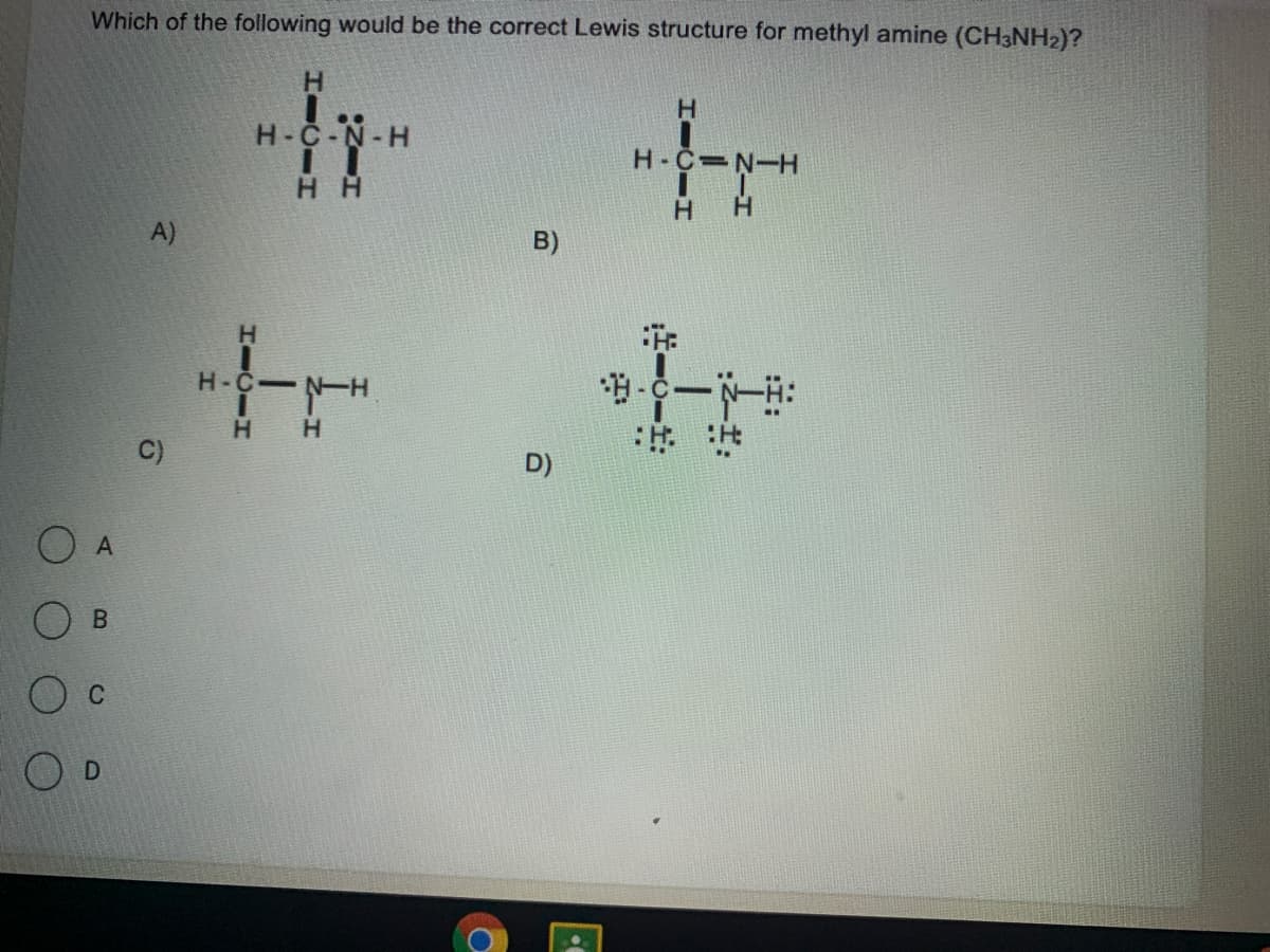 Which of the following would be the correct Lewis structure for methyl amine (CH3NH2)?
H.
H-C-N-H
H-C N-H
H H
H.
A)
B)
H-C N-H
H H
C)
D)
O A
B.
C
