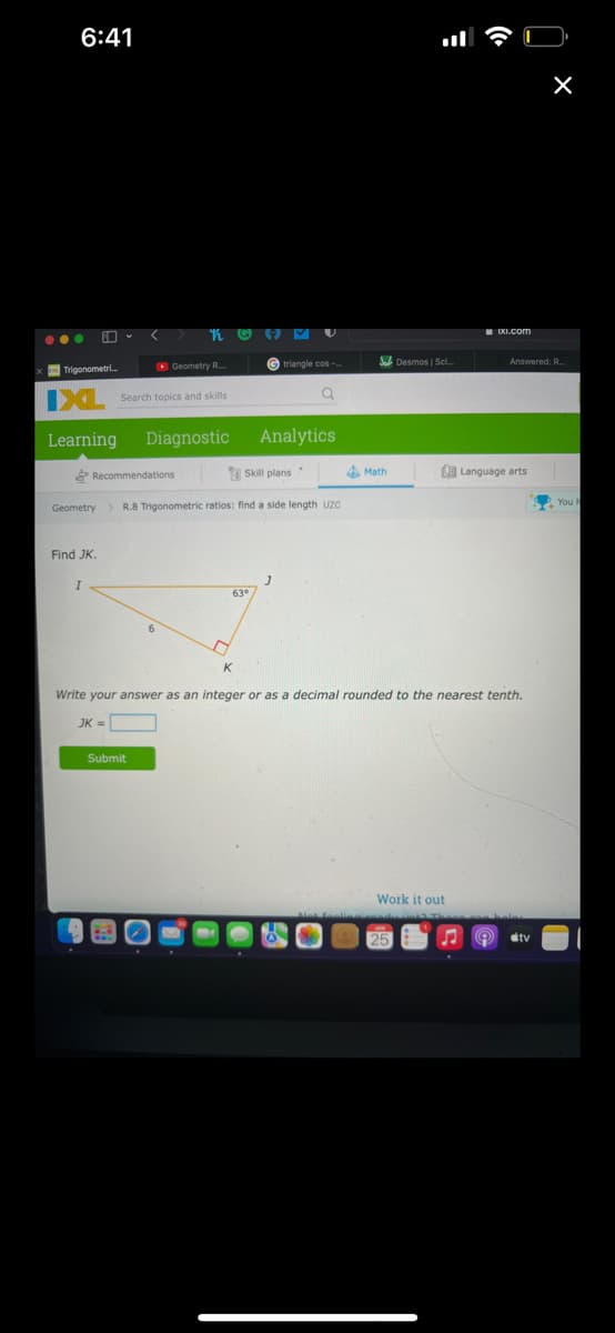6:41
ll
...
Trigonometri.
O Geometry R..
© triangle cos -
Desmos | Sci
Answered: R.
D Search topics and skills
Learning
Diagnostic
Analytics
Recommendations
Y Skill plans .
4 Math
La Language arts
Geometry
R.8 Trigonometric ratios: find a side length uzc
S You
Find JK.
63°
Write your answer as an integer or as a decimal rounded to the nearest tenth.
JK =
Submit
Work it out
