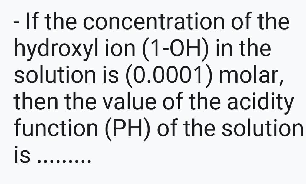- If the concentration of the
hydroxyl ion (1-OH) in the
solution is (0.0001) molar,
then the value of the acidity
function (PH) of the solution
... •.
