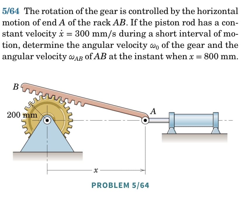 5/64 The rotation of the gear is controlled by the horizontal
motion of end A of the rack AB. If the piston rod has a con-
stant velocity * = 300 mm/s during a short interval of mo-
tion, determine the angular velocity wo of the gear and the
angular velocity @AB of AB at the instant when x =
800 mm.
B
200 mm
3
x
PROBLEM 5/64
A