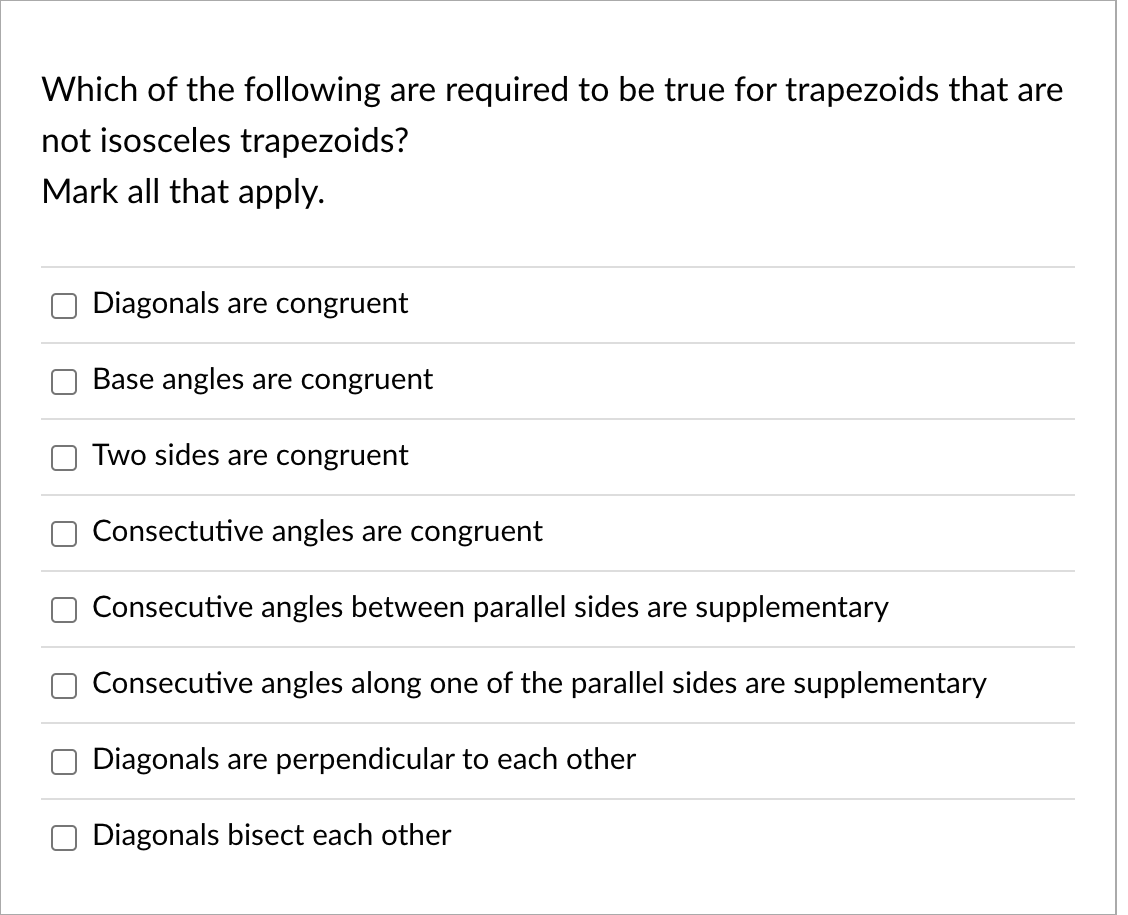 Which of the following are required to be true for trapezoids that are
not isosceles trapezoids?
Mark all that apply.
Diagonals are congruent
Base angles are congruent
Two sides are congruent
Consectutive angles are congruent
Consecutive angles between parallel sides are supplementary
Consecutive angles along one of the parallel sides are supplementary
Diagonals are perpendicular to each other
Diagonals bisect each other

