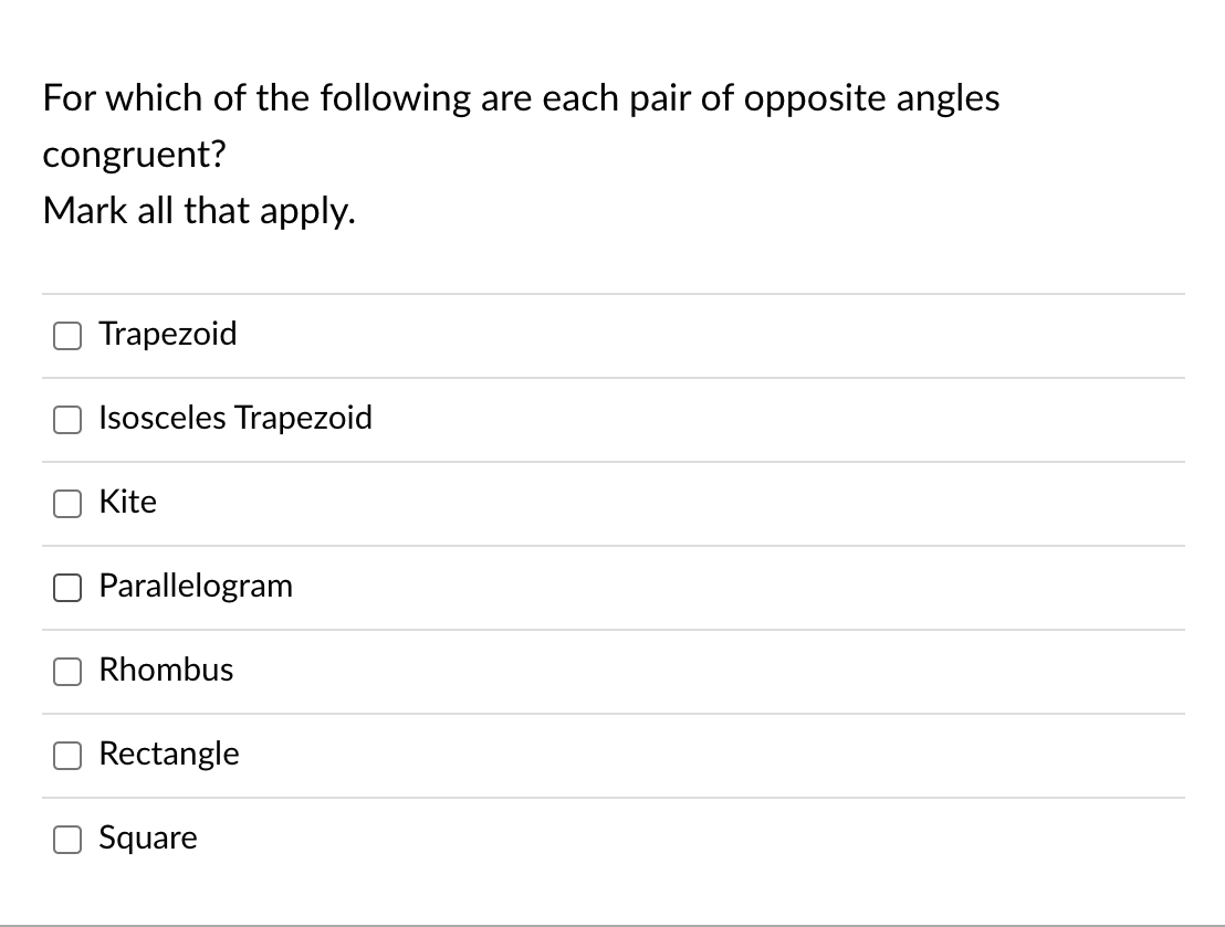 For which of the following are each pair of opposite angles
congruent?
Mark all that apply.
Trapezoid
Isosceles Trapezoid
Kite
Parallelogram
Rhombus
Rectangle
Square
