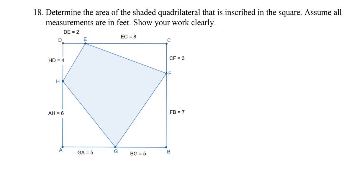 18. Determine the area of the shaded quadrilateral that is inscribed in the square. Assume all
measurements are in feet. Show your work clearly.
DE = 2
EC = 8
D
E
C
HD = 4
H
AH = 6
GA = 5
G
BG = 5
CF = 3
F
FB = 7
B