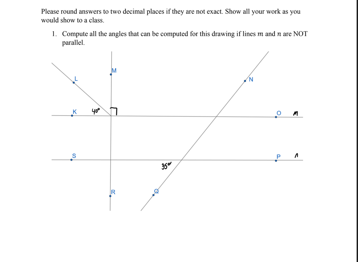 Please round answers to two decimal places if they are not exact. Show all your work as you
would show to a class.
1. Compute all the angles that can be computed for this drawing if lines m and n are NOT
parallel.
M
40°
350
P.
