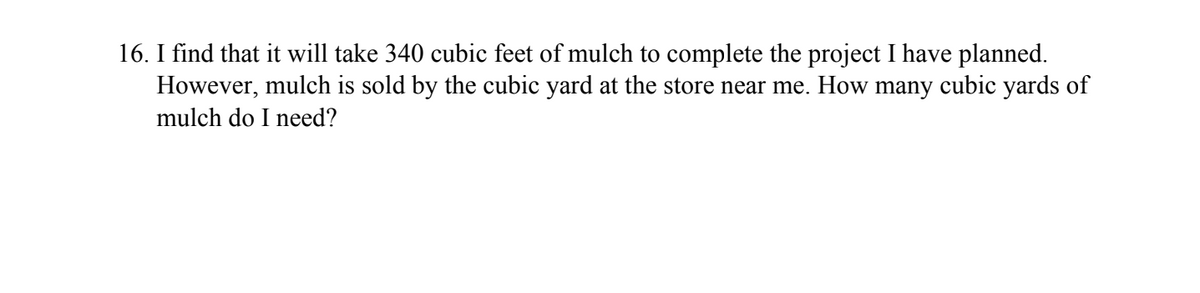 16. I find that it will take 340 cubic feet of mulch to complete the project I have planned.
However, mulch is sold by the cubic yard at the store near me. How many cubic yards of
mulch do I need?