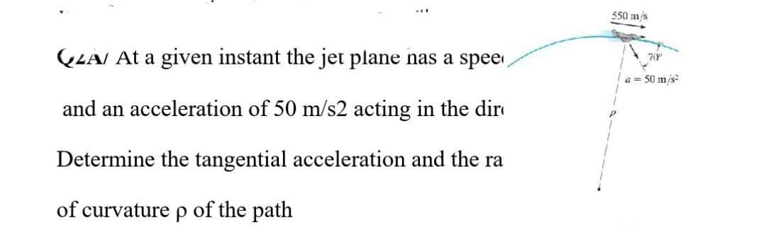 550 m/s
LAI At a given instant the jet plane nas a spee
70°
a = 50 m/s?
and an acceleration of 50 m/s2 acting in the dir
Determine the tangential acceleration and the ra
of curvature p of the path
