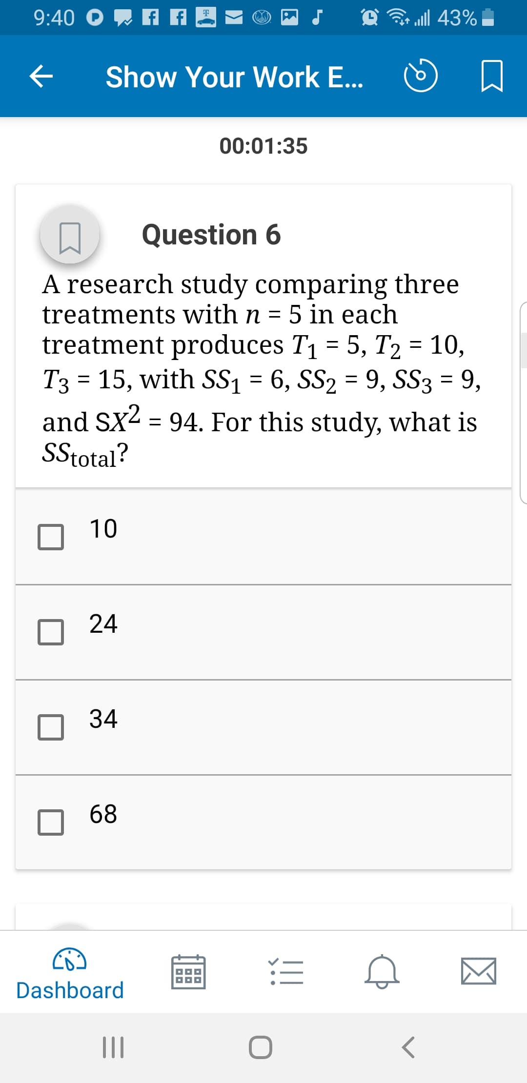 Show Your work E
口
00:01:35
Question 6
A research study comparing three
treatments with n -5 in each
treatment produces T1-5, T2-10,
T3 - 15, with SS1 - 6, SS2 - 9, SS3 - 9,
and SX2-94. For this study, what is
SStotal
10
□ 24
34
68
Dashboard
