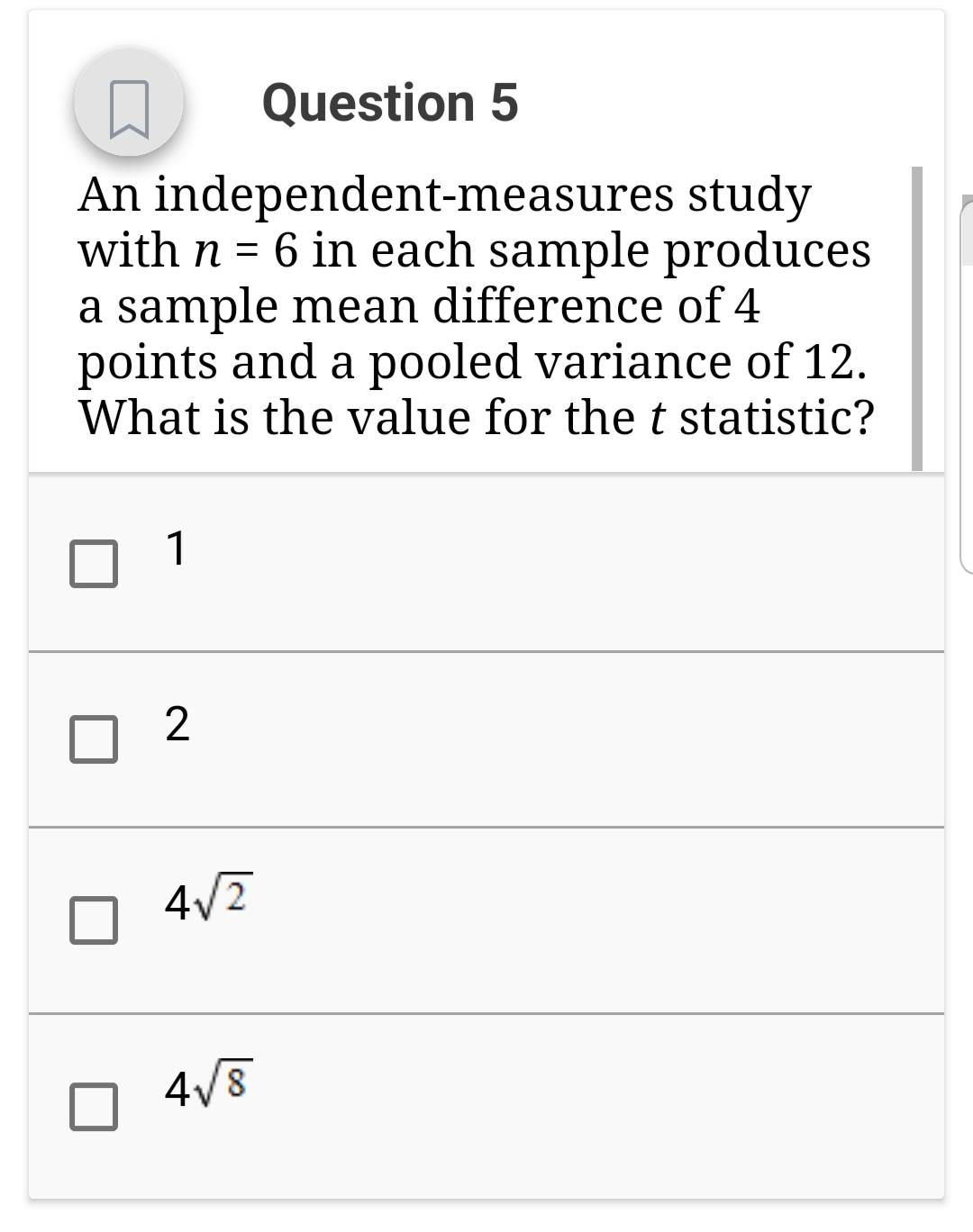 Question 5
An independent-measures study
with n = 6 in each sample produces
a sample mean difference of4
points and a pooled variance of 12.
What is the value for the t statistic?
2
4
