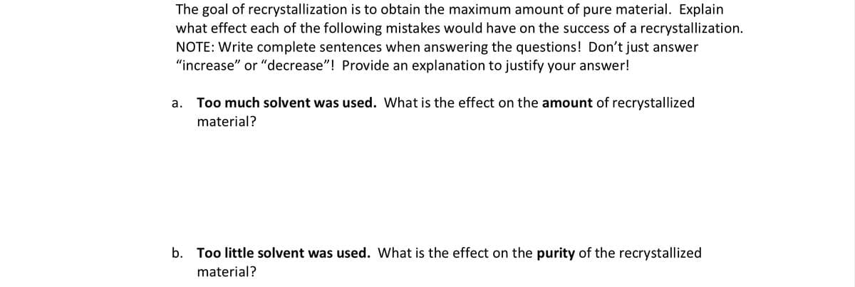 The goal of recrystallization is to obtain the maximum amount of pure material. Explain
what effect each of the following mistakes would have on the success of a recrystallization.
NOTE: Write complete sentences when answering the questions! Don't just answer
"increase" or "decrease"! Provide an explanation to justify your answer!
а.
Too much solvent was used. What is the effect on the amount of recrystallized
material?
b. Too little solvent was used. What is the effect on the purity of the recrystallized
material?
