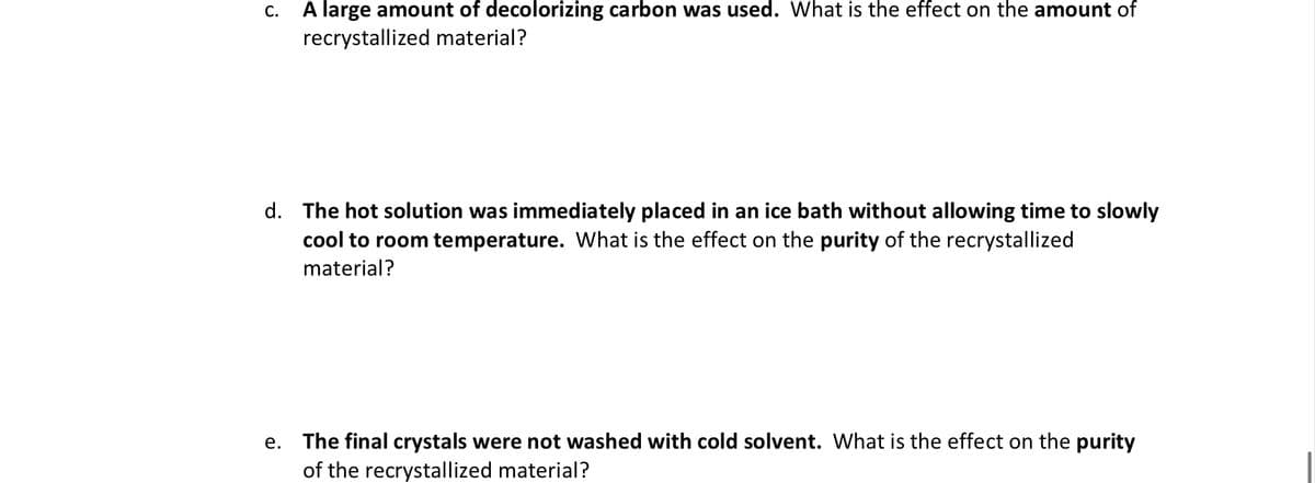 C. A large amount of decolorizing carbon was used. What is the effect on the amount of
recrystallized material?
d. The hot solution was immediately placed in an ice bath without allowing time to slowly
cool to room temperature. What is the effect on the purity of the recrystallized
material?
The final crystals were not washed with cold solvent. What is the effect on the purity
of the recrystallized material?
е.
