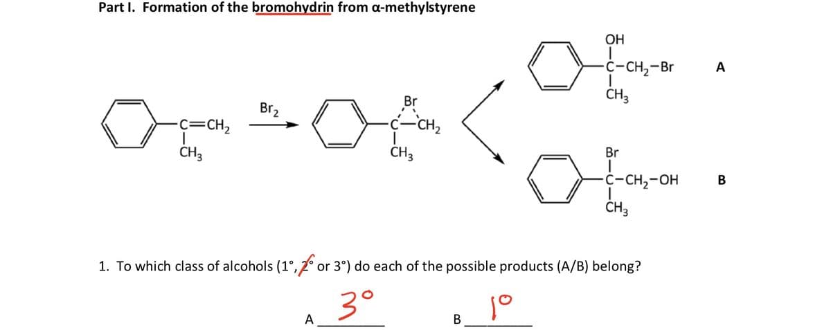 Part I. Formation of the bromohydrin from a-methylstyrene
ОН
C-CH2-Br
A
Br
CH3
Br2
-c=CH2
Ç-CH,
CH3
CH3
Br
C-CH,-OH
B
1. To which class of alcohols (1°, 2° or 3°) do each of the possible products (A/B) belong?
3°
A
В
