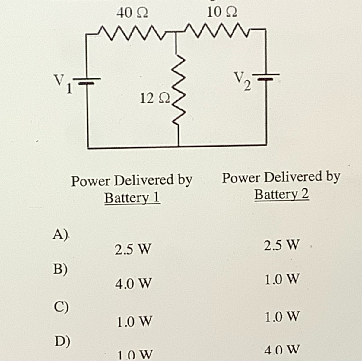 40 2
10 2
V1
V2=
12 Q
Power Delivered by
Battery 1
Power Delivered by
Battery 2
A).
2.5 W
2.5 W
B)
4.0 W
1.0 W
C)
1.0 W
1.0 W
D)
1.0 W
40 W
