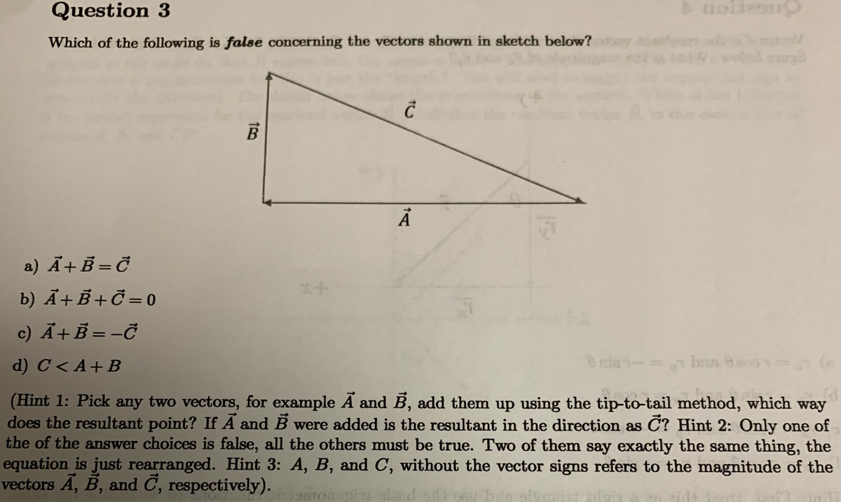 Question 3
uoideoup
Which of the following is false concerning the vectors shown in sketch below?
a) Ã+B = Ở
b) Ã+B +Č = 0
c) Ã+B = -Ở
%3D
d) C< A+B
la-=
ban Geo
s
(Hint 1: Pick any two vectors, for example Ã and B, add them up using the tip-to-tail method, which way
does the resultant point? If A and B were added is the resultant in the direction as C? Hint 2: Only one of
the of the answer choices is false, all the others must be true. Two of them say exactly the same thing, the
equation is just rearranged. Hint 3: A, B, and C, without the vector signs refers to the magnitude of the
vectors Ã, B, and C, respectively).
