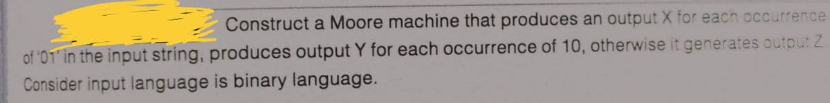 Construct a Moore machine that produces an output X for each occurrence
of '01 in the input string, produces output Y for each occurrence of 10, otherwise it generates output Z
Consider input language is binary language.
