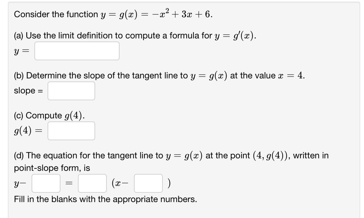 Consider the function y = g(x) = -x² + 3x + 6.
(a) Use the limit definition to compute a formula for y = g'(x).
Y =
(b) Determine the slope of the tangent line to y = g(x) at the value x =
4.
slope =
(c) Compute g(4).
g(4) =
(d) The equation for the tangent line to y = g(x) at the point (4, g(4)), written in
point-slope form, is
Y-
(x-
Fill in the blanks with the appropriate numbers.
