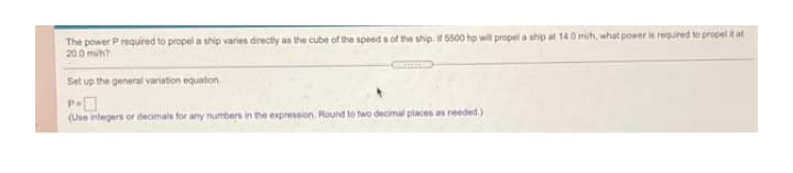 The power P required to propel a ship varies directly as the cube of the speed s of the ship. If 5500 hp will propel a ship at 14.0 mi/h, what power is required to propel at
20.0 mih?
Set up the general variation equation.
(Use integers or decimals for any numbers in the expression. Round to two decimal places as needed.)
