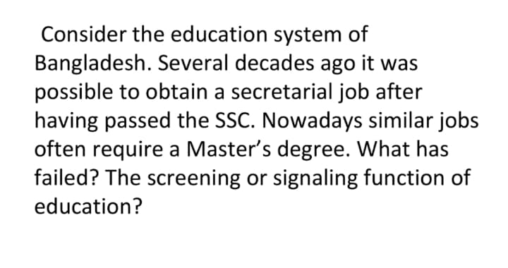 Consider the education system of
Bangladesh. Several decades ago it was
possible to obtain a secretarial job after
having passed the SSC. Nowadays similar jobs
often require a Master's degree. What has
failed? The screening or signaling function of
education?
