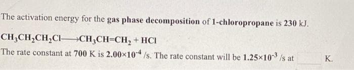 The activation energy for the gas phase decomposition of 1-chloropropane is 230 kJ.
CH;CH,CH,CI–CH;CH=CH, + HCI
The rate constant at 700 K is 2.00x10/s. The rate constant will be 1.25x103 Is at
K.
