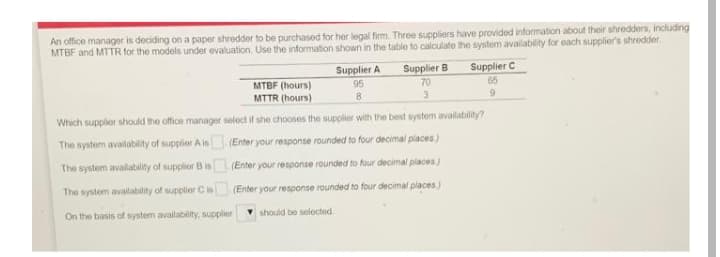An office manager is deciding on a paper shredder to be purchased for her legal firm. Three suppliers have provided information about their shredders, including
MTBF and MTTR for the models under evaluation. Use the information shown in the table to calculate the system availability for each supplier's shredder.
Supplier A
Supplier C
65
Supplier B
MTBF (hours)
95
8
70
MTTR (hours)
3.
Which supplier should the office manager select if she chooses the supplier with the best system availability?
The system availability of supplier A is (Enter your response rounded to four decimal places.)
The system avalability of supplier B is
(Enter your response rounded to four decimal places)
The system availability of supplier Cis
(Enter your response rounded to four decimal places)
On the basis of system availablity, supplier
should be selocted.
