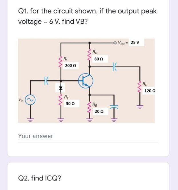 Q1. for the circuit shown, if the output peak
voltage = 6 V. find VB?
o Voc 25 V
Rc
R
80 0
200 0
RL
120 0
R2
Vin
30 0
RE
20 0
Your answer
Q2. find ICQ?
