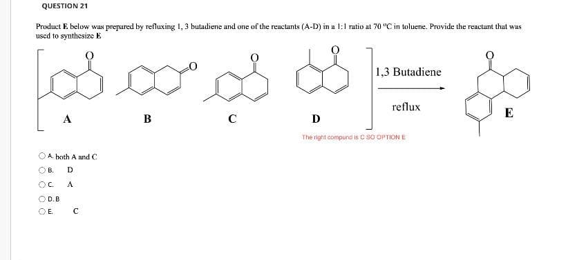QUESTION 21
Product E below was prepared by refluxing 1, 3 butadiene and one of the reactants (A-D) in a l:1 ratio at 70 "C in toluene. Provide the reactant that was
used to synthesize E
1,3 Butadiene
reflux
E
A
B
C
D
The right compund is C SO OPTION E
A. hoth A and C
В.
OC.
A
O D.B
OE.
C
