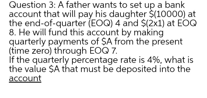 Question 3: A father wants to set up a bank
account that will pay his daughter $(10000) at
the end-of-quarter (EOQ) 4 and $(2x1) at EOQ
8. He will fund this account by making
quarterly payments of $A from the present
(time zero) through EOQ 7.
If the quarterly percentage rate is 4%, what is
the value $A that must be deposited into the
account
