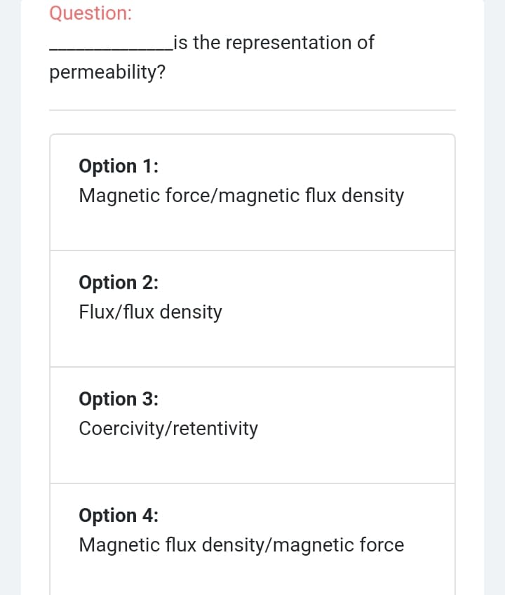 Question:
Lis the representation of
permeability?
Option 1:
Magnetic force/magnetic flux density
Option 2:
Flux/flux density
Option 3:
Coercivity/retentivity
Option 4:
Magnetic flux density/magnetic force
