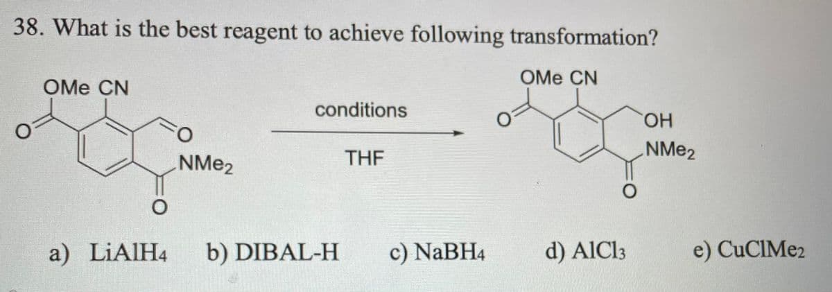 38. What is the best reagent to achieve following transformation?
OMe CN
OMe CN
conditions
HO.
NME2
NME2
THF
a) LIAIH4
b) DIBAL-H
c) NaBH4
d) AIC13
e) CuCIMe2
