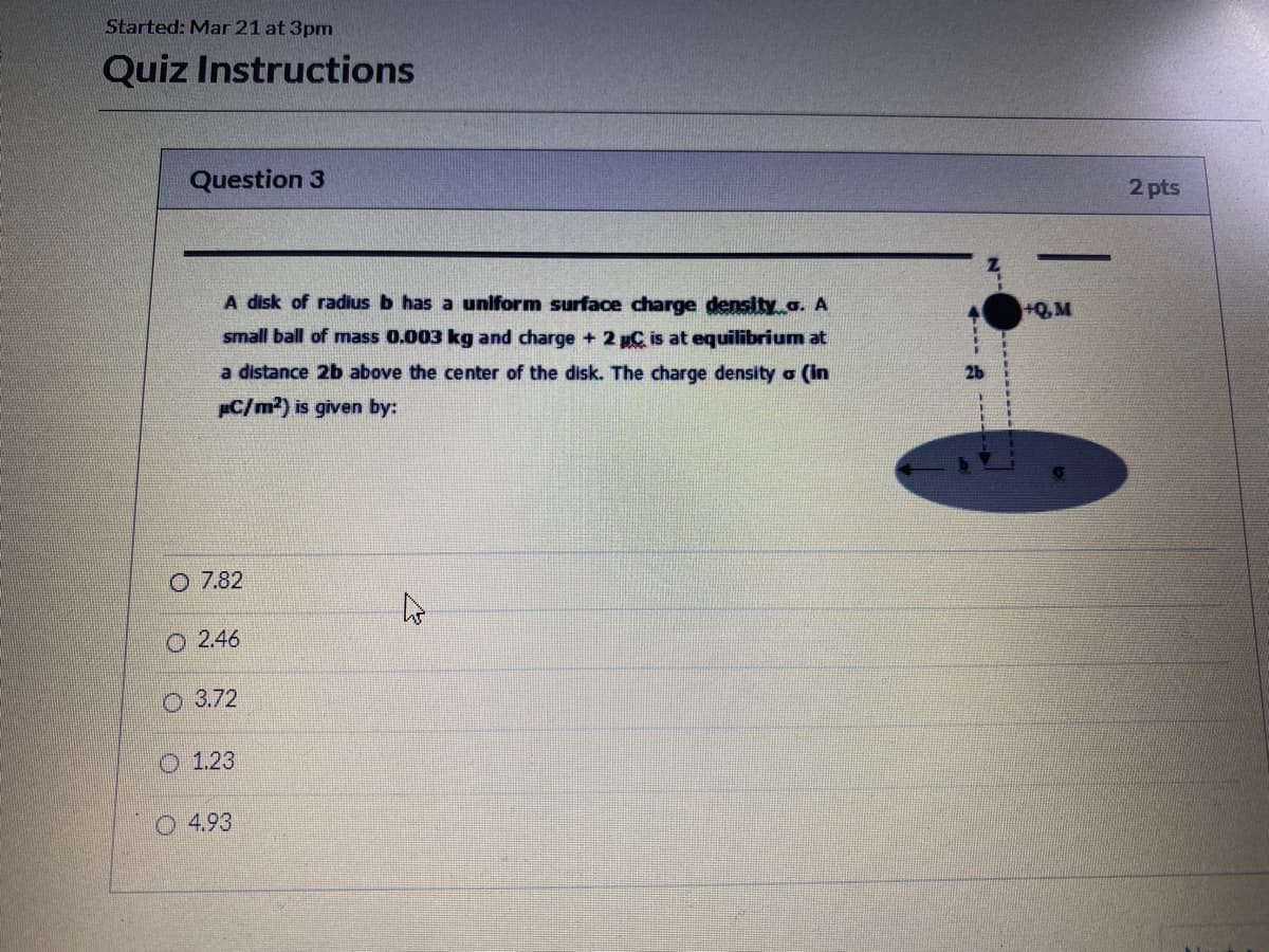 Started: Mar 21 at 3pm
Quiz Instructions
Question 3
2 pts
-
A disk of radius b has a uniform surface charge density a. A
+Q,M
small ball of mass 0.003 kg and charge + 2 C is at equilibrium at
a distance 2b above the center of the disk. The charge density o (in
26
C/m²) is given by:
O 7.82
O 2.46
O 3.72
O 1.23
4.93
