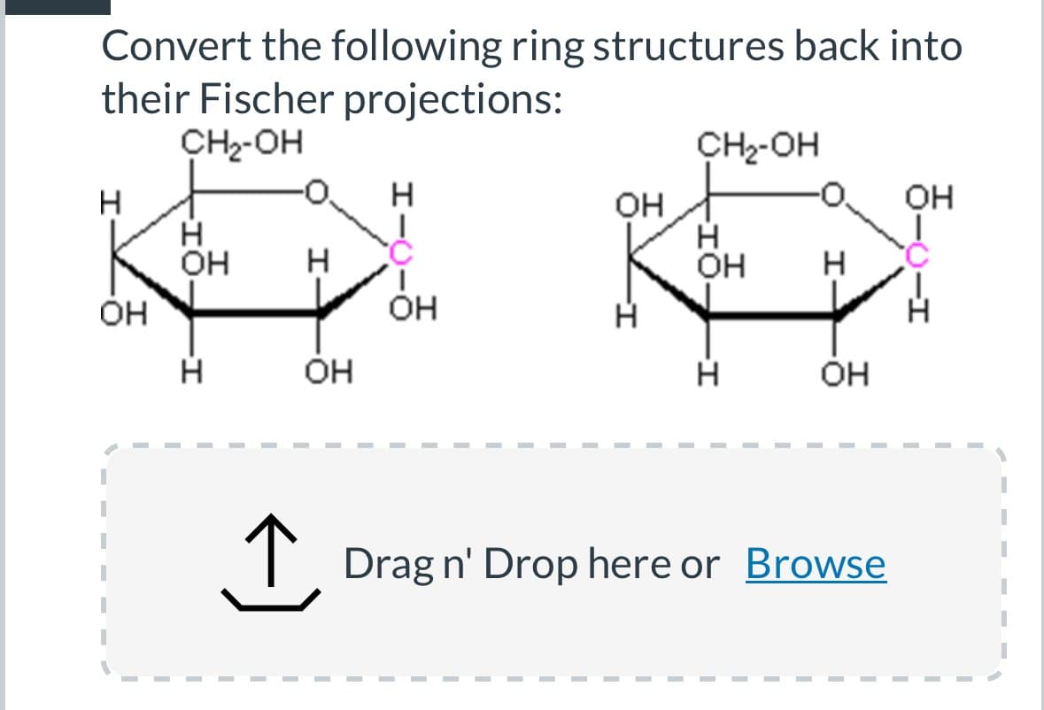 Convert the following ring structures back into
their Fischer projections:
CH₂-OH
CH₂-OH
H
H
OH
OH
OH
OH
-1.
H
H
H
OH
H
Он
OH
I-
Н
エー
-I
Н
OH
Н
OH
↑ Drag n' Drop here or Browse
I
