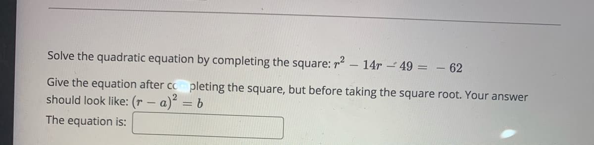 Solve the quadratic equation by completing the square: r – 14r – 49 = - 62
Give the equation after co pleting the square, but before taking the square root. Your answer
should look like: (r – a)
The equation is:
