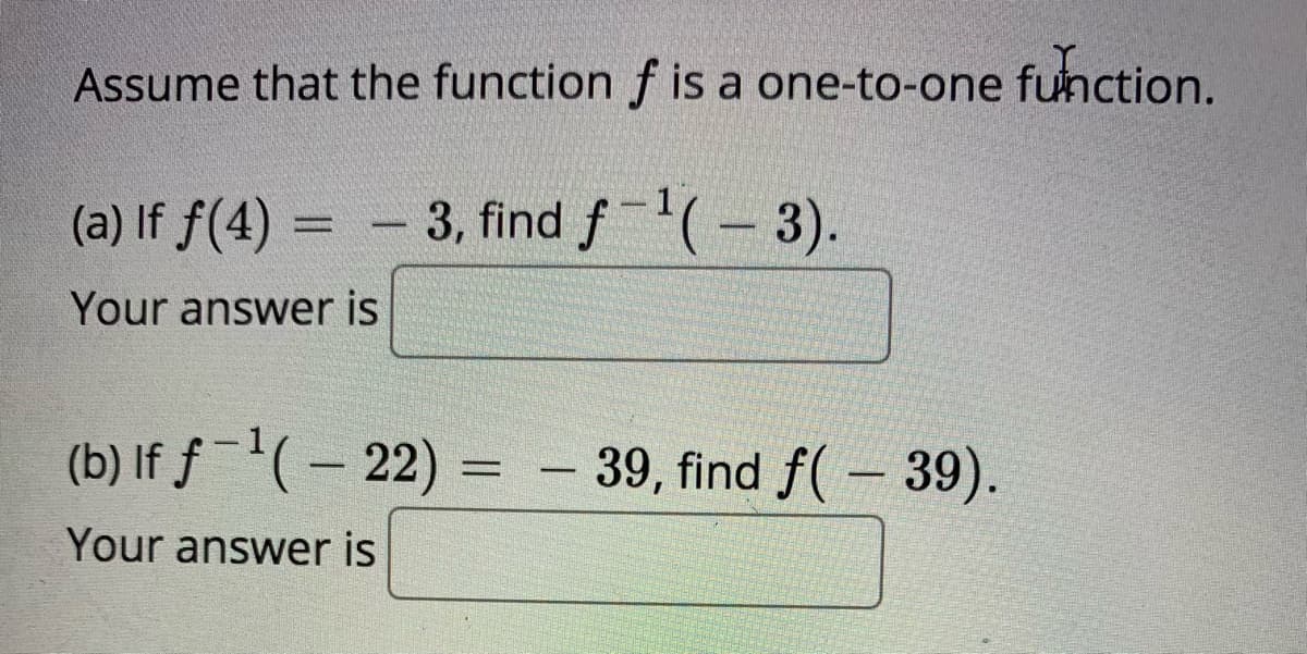 Assume that the function f is a one-to-one function.
(a) If f(4) = - 3, find f(-3).
Your answer is
(b) If ƒ-'(– 22)
39, find f( – 39).
-
Your answer is

