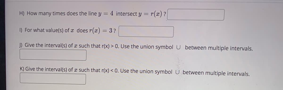 H) How many times does the line y = 4 intersect y =
r(x) ?
I) For what value(s) of x does r(x) = 3?
Give the interval(s) of x such that r(x) > 0. Use the union symbol U between multiple intervals.
K) Give the interval(s) of x such that r(x) < 0. Use the union symbol U between multiple intervals.
