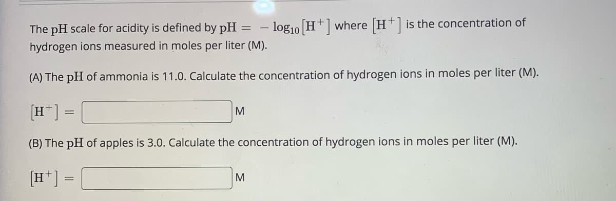 The pH scale for acidity is defined by pH = - log1o H+] where H is the concentration of
hydrogen ions measured in moles per liter (M).
(A) The pH of ammonia is 11.0. Calculate the concentration of hydrogen ions in moles per liter (M).
[H*]
M
(B) The pH of apples is 3.0. Calculate the concentration of hydrogen ions in moles per liter (M).
[H*] =
M

