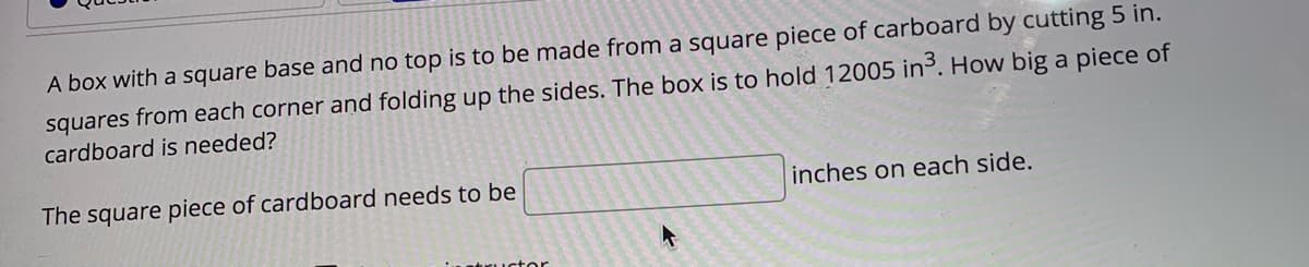 A box with a square base and no top is to be made from a square piece of carboard by cutting 5 in.
squares from each corner and folding up the sides. The box is to hold 12005 in³. How big a piece of
cardboard is needed?
The square piece of cardboard needs to be
inches on each side.
ustor
