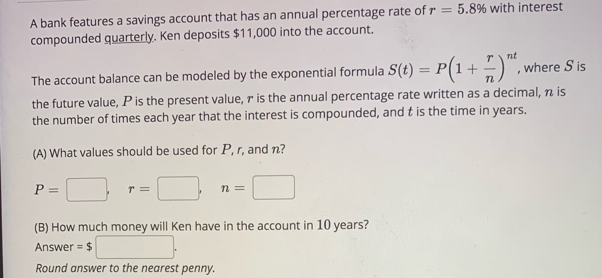 A bank features a savings account that has an annual percentage rate of r = 5.8% with interest
compounded quarterly. Ken deposits $11,000 into the account.
nt
The account balance can be modeled by the exponential formula S(t)
= P[1-+
where S is
the future value, P is the present value, r is the annual percentage rate written as a decimal, n is
the number of times each year that the interest is compounded, and t is the time in years.
(A) What values should be used for P, r, and n?
P =
r =
n =
(B) How much money will Ken have in the account in 10 years?
Answer = $
Round answer to the nearest penny.
