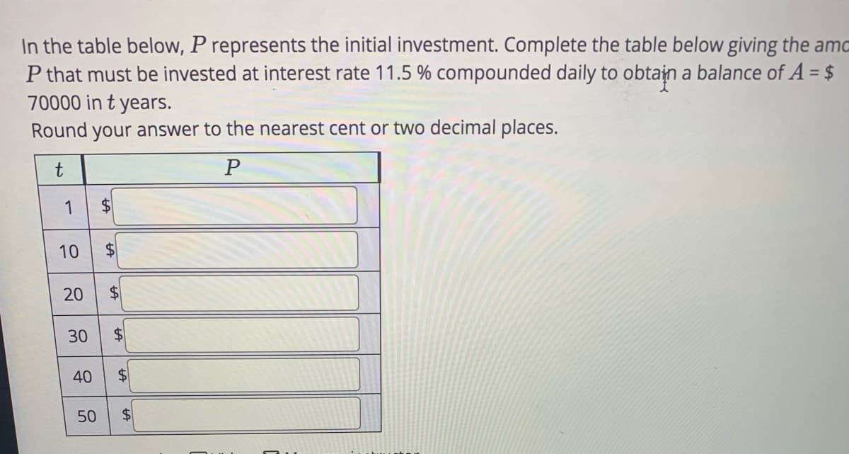 In the table below, P represents the initial investment. Complete the table below giving the amo
P that must be invested at interest rate 11.5 % compounded daily to obtajn a balance of A = $
70000 in t years.
%3D
Round your answer to the nearest cent or two decimal places.
1
10
$4
$4
30
40
50
$4
%24
%24
%24
%24
%24
20
