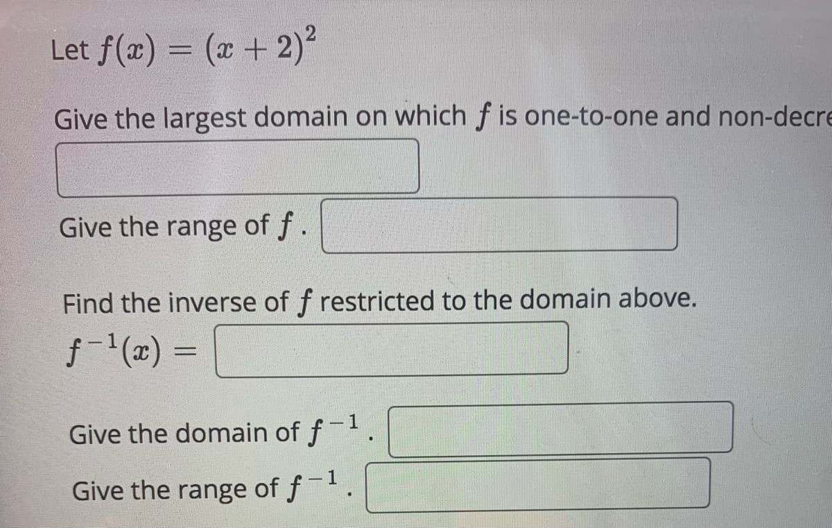 Let f(æ) = (x +2)?
Give the largest domain on which f is one-to-one and non-decre
Give the range of f.
Find the inverse of f restricted to the domain above.
f (x) =
Give the domain of f-1
- 1
Give the range of f
