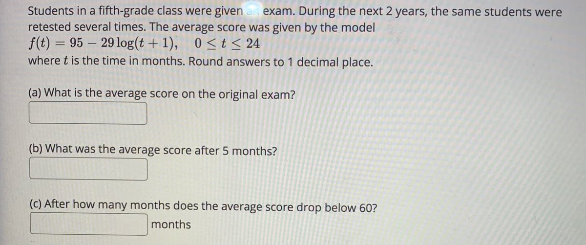Students in a fifth-grade class were given an exam. During the next 2 years, the same students were
retested several times. The average score was given by the model
f(t) = 95 – 29log(t + 1), 0 <t< 24
where t is the time in months. Round answers to 1 decimal place.
(a) What is the average score on the original exam?
(b) What was the average score after 5 months?
(c) After how many months does the average score drop below 60?
months
