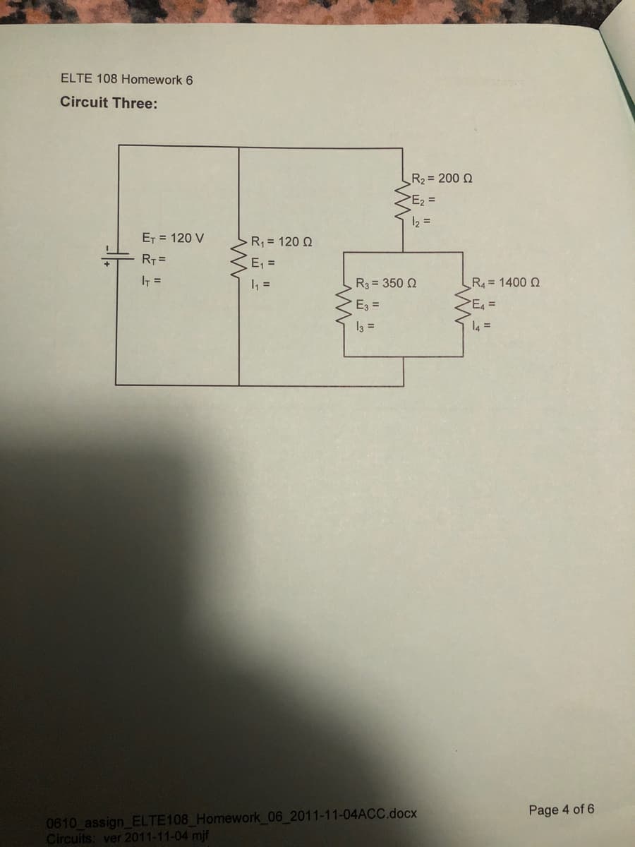 ELTE 108 Homework 6
Circuit Three:
R2 = 200 Q
E2 =
12 =
ET = 120 V
R = 120 Q
RT =
E, =
IT =
1 =
R3 = 350 Q
R4 = 1400 Q
E3 =
I3 =
l4 =
0610 assign_ELTE108 Homework 06 2011-11-04ACC.docx
Circuits: ver 2011-11-04 mjf
Page 4 of 6
