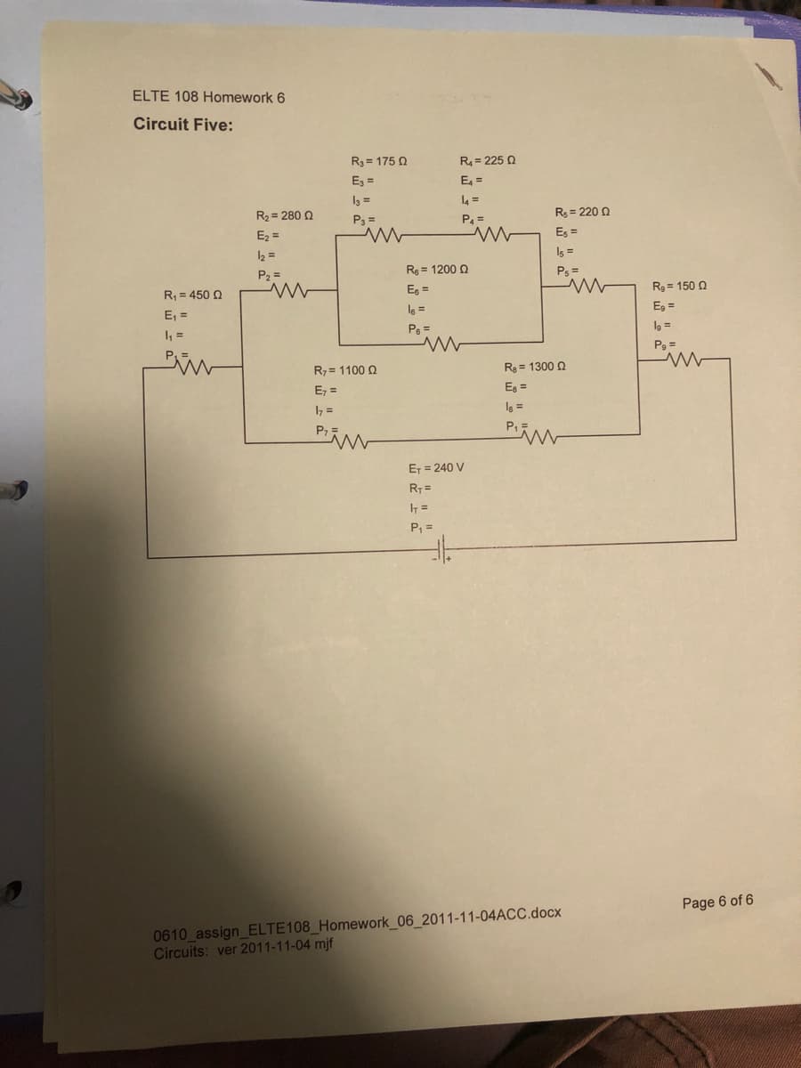 ELTE 108 Homework 6
Circuit Five:
R3 = 175 0
R = 225 Q
E3 =
E =
I3 =
4 =
R2 = 280 2
Rg = 220 0
P3 =
P =
Ez =
Es =
12 =
Is =
R = 1200 Q
Ps =
P, =
Eg =
R = 150 Q
R, = 450 Q
Is =
E, =
E, =
P =
l9 =
=
Pg =
R7 = 1100 Q
R = 1300 Q
E, =
Eg =
I7 =
Is =
ET = 240 V
I =
P, =
Page 6 of 6
0610 assign_ELTE108_Homework_06_2011-11-04ACC.docx
Circuits: ver 2011-11-04 mjf
