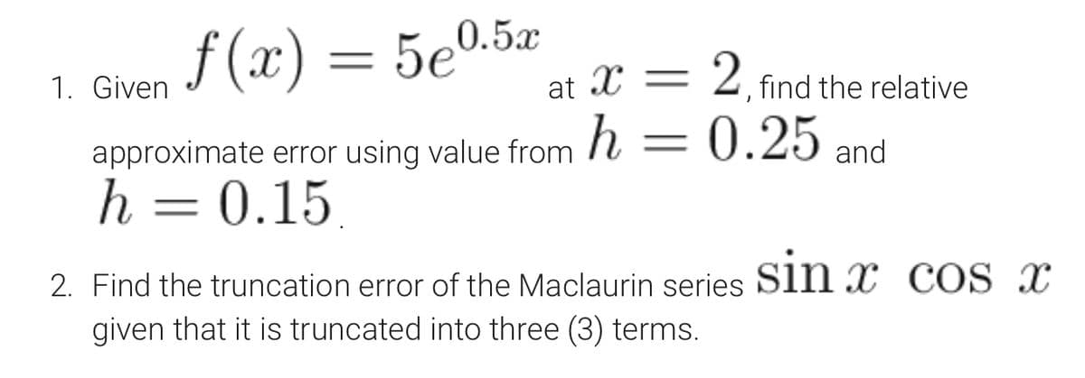 1. Given J (x) = 5e0.5x
2. find the relative
at X =
approximate error using value from h = 0.25 and
h = 0.15
.
2. Find the truncation error of the Maclaurin series Sin x COS x
given that it is truncated into three (3) terms.
