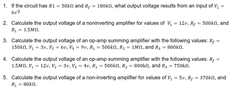 1. If the circuit has R1 = 50kN and Rf = 180kN, what output voltage results from an input of V,
6v?
2. Calculate the output voltage of a noninverting amplifier for values of V = 12v, Rf
R1 = 1.5MN.
= 500kN, and
3. Calculate the output voltage of an op-amp summing amplifier with the following values: R; =
150kN, V, = 3v, V2 = 6v, V3 = 9v, R1 = 500kN, R2 = 1MN, and R3 = 800kN.
%3D
4. Calculate the output voltage of an op-amp summing amplifier with the following values: Rf =
1.5MN, V, = 12v, V2 = 3v, V3 = 4v, R1 = 500kN, R2 = 800kN, and R3 = 750kN.
5. Calculate the output voltage of a non-inverting amplifier for values of V, = 5v, Rf = 370kn, and
R1
80kN.

