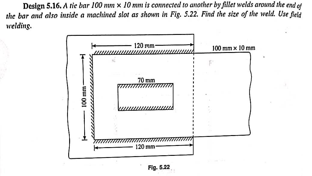 Design 5.16. A tie bar 100 mm x 10 mm is connected to another by fillet welds around the end of
the bar and also inside a machined slot as shown in Fig. 5.22. Find the size of the weld. Use field
welding.
100 mm-
120 mm-
70 mm
120 mm-
Fig. 5.22
100 mm x 10 mm